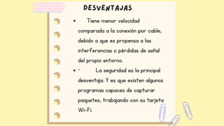 Desventajas
Tiene menor velocidad
comparada a la conexión por cable,
debido a que es propensa a las
interferencias o pérdidas de señal
del propio entorno.
· La seguridad es la principal
desventaja. Y es que existen algunos
programas capaces de capturar
paquetes, trabajando con su tarjeta
Wi-Fi.
 