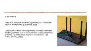 • Desventajas
“No suelen incluir un enrutador y, por tanto, no se conectan a
internet directamente” (CloudFlare, 2023).
La conexión de datos entre dispositivos dentro de esta red es
estable y confiable cuando los dispositivos se encuentran muy
cercanos, separados entre distancias no superiores a 10
metros (Sharma, 2023).
 