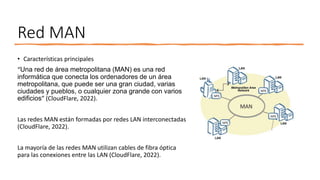 Red MAN
• Características principales
“Una red de área metropolitana (MAN) es una red
informática que conecta los ordenadores de un área
metropolitana, que puede ser una gran ciudad, varias
ciudades y pueblos, o cualquier zona grande con varios
edificios” (CloudFlare, 2022).
Las redes MAN están formadas por redes LAN interconectadas
(CloudFlare, 2022).
La mayoría de las redes MAN utilizan cables de fibra óptica
para las conexiones entre las LAN (CloudFlare, 2022).
 