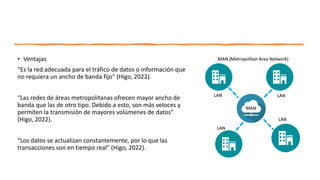 • Ventajas
“Es la red adecuada para el tráfico de datos o información que
no requiera un ancho de banda fijo” (Higo, 2022).
“Las redes de áreas metropolitanas ofrecen mayor ancho de
banda que las de otro tipo. Debido a esto, son más veloces y
permiten la transmisión de mayores volúmenes de datos”
(Higo, 2022).
“Los datos se actualizan constantemente, por lo que las
transacciones son en tiempo real” (Higo, 2022).
 
