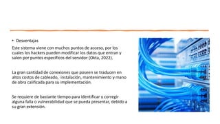 • Desventajas
Este sistema viene con muchos puntos de acceso, por los
cuales los hackers pueden modificar los datos que entran y
salen por puntos específicos del servidor (Okta, 2022).
La gran cantidad de conexiones que poseen se traducen en
altos costos de cableado, instalación, mantenimiento y mano
de obra calificada para su implementación.
Se requiere de bastante tiempo para identificar y corregir
alguna falla o vulnerabilidad que se pueda presentar, debido a
su gran extensión.
 