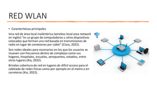 RED WLAN
• Características principales
Una red de área local inalámbrica (wireless local area network
en inglés) “es un grupo de computadoras u otros dispositivos
colocados que forman una red basada en transmisiones de
radio en lugar de conexiones por cable” (Cisco, 2022).
Son redes ideales para escenarios en los que los usuarios se
mueven con frecuencia dentro de complejos como sus
hogares, hospitales, escuelas, aeropuertos, estadios, entre
otros lugares (Xia, 2022).
Brindan cobertura de red en lugares de difícil acceso para el
cableado de redes físicas como por ejemplo en el metro o en
carreteras (Xia, 2022).
 