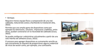 • Ventajas
Requiere menos equipo físico a comparación de una red
cableada, reduciendo costos y facilitando la instalación (Xia,
2022).
Permite que una amplia gama de dispositivos como por
ejemplo los televisores, celulares, impresoras y tabletas, entre
otros, puedan conectarse sin la necesidad de cableado (Cisco,
2022).
Se puede configurar y administrar virtualmente a partir de una
sola interfaz de software (Cisco, 2022).
El proceso para agregar dispositivos es sumamente sencillo ya
que únicamente se requiere de proporcionar alguna credencial
de inicio de sesión como, por ejemplo, una contraseña.
 