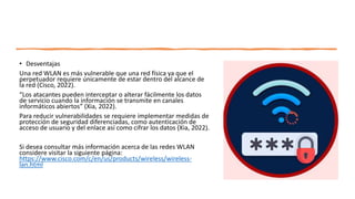 • Desventajas
Una red WLAN es más vulnerable que una red física ya que el
perpetuador requiere únicamente de estar dentro del alcance de
la red (Cisco, 2022).
“Los atacantes pueden interceptar o alterar fácilmente los datos
de servicio cuando la información se transmite en canales
informáticos abiertos” (Xia, 2022).
Para reducir vulnerabilidades se requiere implementar medidas de
protección de seguridad diferenciadas, como autenticación de
acceso de usuario y del enlace así como cifrar los datos (Xia, 2022).
Si desea consultar más información acerca de las redes WLAN
considere visitar la siguiente página:
https://www.cisco.com/c/en/us/products/wireless/wireless-
lan.html
 