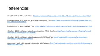 Referencias
Cisco (abril, 2018). What is a LAN. Cisco. https://www.cisco.com/c/en/us/products/switches/what-is-a-lan-local-area-network.html
Cisco (septiembre, 2021). What Is a WAN? Wide-Area Network. Cisco. https://www.cisco.com/c/en/us/products/switches/what-is-a-
wan-wide-area-network.html
Cisco (abril, 2022). What is a WLAN. Cisco. https://www.cisco.com/c/en/us/products/switches/what-is-a-lan-local-area-network.html
CloudFlare (2022). ¿Qué es una red de área metropolitana (MAN). CloudFlare. https://www.cloudflare.com/es-es/learning/network-
layer/what-is-a-metropolitan-area-network/
CloudFlare (2023). ¿Qué es una red de área personal (PAN)?. CloudFlare. https://www.cloudflare.com/es-es/learning/network-
layer/what-is-a-personal-area-network/
Domínguez, I. (abril, 2020). Ventajas y desventajas redes WAN. IDL. https://ualconexionredes.wordpress.com/2020/04/09/ventajas-y-
desventajas-redes-wan/
 