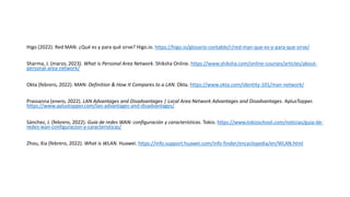 Higo (2022). Red MAN: ¿Qué es y para qué sirve? Higo.io. https://higo.io/glosario-contable/r/red-man-que-es-y-para-que-sirve/
Sharma, J. (marzo, 2023). What is Personal Area Network. Shiksha Online. https://www.shiksha.com/online-courses/articles/about-
personal-area-network/
Okta (febrero, 2022). MAN: Definition & How It Compares to a LAN. Okta. https://www.okta.com/identity-101/man-network/
Prassanna (enero, 2022). LAN Advantages and Disadvantages | Local Area Network Advantages and Disadvantages. AplusTopper.
https://www.aplustopper.com/lan-advantages-and-disadvantages/
Sánchez, J. (febrero, 2022). Guía de redes WAN: configuración y características. Tokio. https://www.tokioschool.com/noticias/guia-de-
redes-wan-configuracion-y-caracteristicas/
Zhou, Xia (febrero, 2022). What is WLAN. Huawei. https://info.support.huawei.com/info-finder/encyclopedia/en/WLAN.html
 