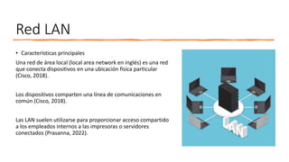 Red LAN
• Características principales
Una red de área local (local area network en inglés) es una red
que conecta dispositivos en una ubicación física particular
(Cisco, 2018).
Los dispositivos comparten una línea de comunicaciones en
común (Cisco, 2018).
Las LAN suelen utilizarse para proporcionar acceso compartido
a los empleados internos a las impresoras o servidores
conectados (Prasanna, 2022).
 