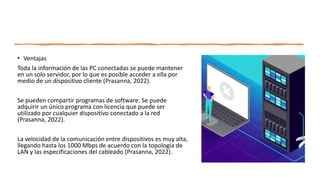 • Ventajas
Toda la información de las PC conectadas se puede mantener
en un solo servidor, por lo que es posible acceder a ella por
medio de un dispositivo cliente (Prasanna, 2022).
Se pueden compartir programas de software. Se puede
adquirir un único programa con licencia que puede ser
utilizado por cualquier dispositivo conectado a la red
(Prasanna, 2022).
La velocidad de la comunicación entre dispositivos es muy alta,
llegando hasta los 1000 Mbps de acuerdo con la topología de
LAN y las especificaciones del cableado (Prasanna, 2022).
 