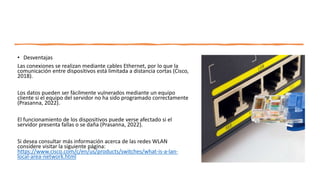 • Desventajas
Las conexiones se realizan mediante cables Ethernet, por lo que la
comunicación entre dispositivos está limitada a distancia cortas (Cisco,
2018).
Los datos pueden ser fácilmente vulnerados mediante un equipo
cliente si el equipo del servidor no ha sido programado correctamente
(Prasanna, 2022).
El funcionamiento de los dispositivos puede verse afectado si el
servidor presenta fallas o se daña (Prasanna, 2022).
Si desea consultar más información acerca de las redes WLAN
considere visitar la siguiente página:
https://www.cisco.com/c/en/us/products/switches/what-is-a-lan-
local-area-network.html
 