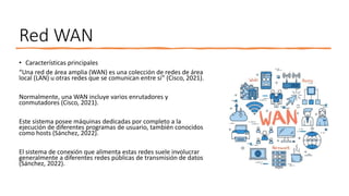 Red WAN
• Características principales
“Una red de área amplia (WAN) es una colección de redes de área
local (LAN) u otras redes que se comunican entre sí” (Cisco, 2021).
Normalmente, una WAN incluye varios enrutadores y
conmutadores (Cisco, 2021).
Este sistema posee máquinas dedicadas por completo a la
ejecución de diferentes programas de usuario, también conocidos
como hosts (Sánchez, 2022).
El sistema de conexión que alimenta estas redes suele involucrar
generalmente a diferentes redes públicas de transmisión de datos
(Sánchez, 2022).
 