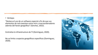 • Ventajas
“Destaca el uso de un software especial a fin de que sus
elementos de red coexistan entre mini y macroordenadores
además del factor geográfico” (Sánchez, 2022).
Centraliza la infraestructura de TI (Domínguez, 2020).
No se limita a espacios geográficos específicos (Domínguez,
2020).
 