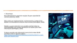 • Desventajas
Para administrarla se requieren equipos de gran capacidad de
memoria (Sánchez, 2022).
Altos costos por implementación, mantenimiento y configuración
debido a la necesidad de conectar áreas remotas (Domínguez, 2020).
Debido a su gran extensión no es posible controlar todas las
vulnerabilidades que puedan aprovechar los hackers para robar
información (Domínguez, 2020).
Si desea consultar más información acerca de las redes WLAN
considere visitar la siguiente página:
https://www.cisco.com/c/en/us/products/switches/what-is-a-wan-
wide-area-network.html
 