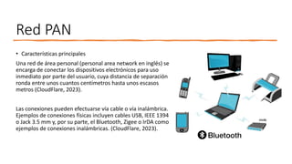 Red PAN
• Características principales
Una red de área personal (personal area network en inglés) se
encarga de conectar los dispositivos electrónicos para uso
inmediato por parte del usuario, cuya distancia de separación
ronda entre unos cuantos centímetros hasta unos escasos
metros (CloudFlare, 2023).
Las conexiones pueden efectuarse vía cable o vía inalámbrica.
Ejemplos de conexiones físicas incluyen cables USB, IEEE 1394
o Jack 3.5 mm y, por su parte, el Bluetooth, Zigee o IrDA como
ejemplos de conexiones inalámbricas. (CloudFlare, 2023).
 