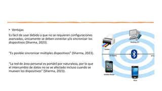 • Ventajas
Es fácil de usar debido a que no se requieren configuraciones
avanzadas, únicamente se deben conectar y/o sincronizar los
dispositivos (Sharma, 2023).
“Es posible sincronizar múltiples dispositivos” (Sharma, 2023).
“La red de área personal es portátil por naturaleza, por lo que
el intercambio de datos no se ve afectado incluso cuando se
mueven los dispositivos” (Sharma, 2023).
 