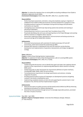 Page 2 of 3
Objective: To achieve the migration from an existing BKR core banking middleware from CStalk to
Websphere Application Server (WAS)
Environment (Technologies): CStalk, WAS, VB6, WPF, UNIX, Pro C, Java/J2EE, PL/SQL
Responsibilities:
- Performing impact assessment, estimation, sizing and complexity scoping on migration of
middleware from CStalk to WAS and conversion of all host backend Pro C programs to Java.
- Providing assistance to group of 15 developers during technical design and build where
clarifications are required.
- Investigating issues raised (10-15 per day) during systems test activities and resolving or
allocating to developers.
- Conducting version control on source code Team Foundation Server (TFS).
- Proactively identifying risks and issues and reporting these to the Project Manager and assisting
with the resolution or mitigation where required.
- Governing an application design, development, and environment and testing outcomes via
assurance and sign-off of related SDLC artefacts.
Achievements:
Eliminated manual processes with automation for batch processing in SIT and UAT
environment, which had increased the productivity by 200%.
Achieved 20% reduction in development time and 12% reduction cost by directing
development and implementation of operations improvements and change management
strategy.
Client: CIMB Bank
Project: Ar-Rahnu (Pawn Broking) Solution Implementation
Objective: To implement Ar-Rahnu (Pawn Broking) Solution, add-on to existing MiBS system.
Environment (Technologies): WPF, UNIX, Pro C, PL/SQL
Responsibilities:
- Collaborating with the business units to identify their goals and needs, then applying relevant
solutions to their requirements on implementing Web-Based Ar-Rahnu Solution to existing
MiBS system.
- Collaborating with six other third parties for requirements definition of system interfaces,
including BDS, BDW, GFMS, CCRIS, EIS and Fuji Xerox.
- Translating business requirements into design specifications and solutions, including
integration of systems.
- Providing technical advice to group of 5 developers on development practices and getting
involved in the hands-on development work.
- Implementing completed solutions at client site and supporting the customer team in User
Acceptance Test, Roll Out and Post-Implementation Support.
Achievements:
Reduced time spent on quality assurance and decreased product defects by 20% by enhancing
development procedures for software development.
Attained fast-track promotion through series of increasingly responsible positions, promoted
five times in 8 years of services.
QUALIFICATIONS May 2002 – April 2005:
Bachelor’s Degree of Computer Science– University Putra Malaysia, Selangor, Malaysia.
(1st
Class Honours)
 
