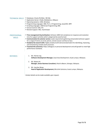 Page 3 of 3
TECHNICAL SKILLS Databases: Oracle (PL/SQL), MS SQL
Application Server: CStalk, WebSphere, VMware
Operating Systems: UNIX, Windows
Programming Languages: VB6, Pro C, C Programming, Java/J2EE, WPF
Scripting Languages: UNIX Script Programming, XML
Version Control: SVN, TFS
Remote Support: VNC, TeamViewer
PROFESSIONAL
SKILLS
Time management & prioritisation: Achieves 100% SLA compliance on response and resolution
time for support activities which categorised by severity level.
Communication & customer service: Leads requirement gathering and provide technical support
for a range of clients via email, phone, remote session and face to face.
Analytical & research skills: Highly analytical with demonstrated talent for identifying, improving,
and streamlining complex work processes.
Teamwork & autonomy: Helps colleagues on personal development and self-growth to meet high
performance standards.
REFEREES 1. Mr. Patrick Ling
Software Development Manager, Exact Asia Development, Kuala Lumpur, Malaysia.
2. Mr. Robert Hii
Manager, Senior Business Consultant, Hitachi eBworx, Selangor, Malaysia.
3. Mr. Ung Kee Wong
Head of Application Development, Microlink Solutions, Kuala Lumpur, Malaysia.
Contact details can be made available upon request.
 