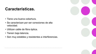 Características.
• Tiene una buena cobertura.
• Se caracterizan por ser conexiones de alta
velocidad.
• Utilizan cable de fibra óptica.
• Tienen baja latencia.
• Son muy estables y resistentes a interferencias.
 
