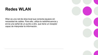 Redes WLAN
Wlan es una red de área local que conecta equipos sin
necesidad de cables. Para ello, utiliza la radiofrecuencia y
envía una señal de un punto a otro, que tiene un receptor
capaz de interpretar la información.
 