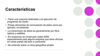 Características
• -Tiene una maquina dedicadas a la ejecucion de
programas de usarlo
• -Posee elementos de conmutación de datos como por
ejemplo, enrutadores
• -La transmisión de datos es generalmente por fibra
optima y satélites
• -En ocasiones se construyen redes WAN
especialmente para alguna empresa que tiene oficinas
en varias partes del país o continente
• -Se extiende sobre un área geográfica amplia
 