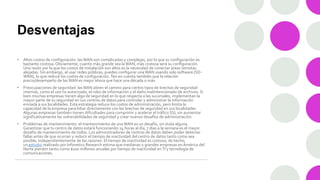 Desventajas
• Altos costos de configuración: las WAN son complicadas y complejas, por lo que su configuración es
bastante costosa.Obviamente, cuanto más grande sea la WAN, más costosa será su configuración.
Una razón por la que los costos de instalación son altos es la necesidad de conectar áreas remotas
alejadas. Sin embargo, al usar redes públicas, puedes configurar una WAN usando solo software (SD-
WAN), lo que reduce los costos de configuración. Ten en cuenta también que la relación
precio/desempeño de las WAN es mejor ahora que hace una década o más.
• Preocupaciones de seguridad: las WAN abren el camino para ciertos tipos de brechas de seguridad
internas, como el uso no autorizado, el robo de información y el daño malintencionado de archivos. Si
bien muchas empresas tienen algo de seguridad en lo que respecta a las sucursales, implementan la
mayor parte de su seguridad en sus centros de datos para controlar y administrar la información
enviada a sus localidades. Esta estrategia reduce los costos de administración, pero limita la
capacidad de la empresa para lidiar directamente con las brechas de seguridad en sus localidades.
Algunas empresas también tienen dificultades para comprimir y acelerar el tráfico SSL sin aumentar
significativamente las vulnerabilidades de seguridad y crear nuevos desafíos de administración.
• Problemas de mantenimiento: el mantenimiento de una WAN es un desafío, sin duda alguna.
Garantizar que tu centro de datos estará funcionando 24 horas al día, 7 días a la semana es el mayor
desafío de mantenimiento de todos. Los administradores de centros de datos deben poder detectar
fallas antes de que ocurran y reducir el tiempo de inactividad del centro de datos tanto como sea
posible, independientemente de las razones. El tiempo de inactividad es costoso, de hecho,
un estudio realizado por Infonetics Research estima que medianas y grandes empresas en América del
Norte pierden tanto como $100 millones anuales por tiempo de inactividad enTI y tecnología de
comunicaciones.
 