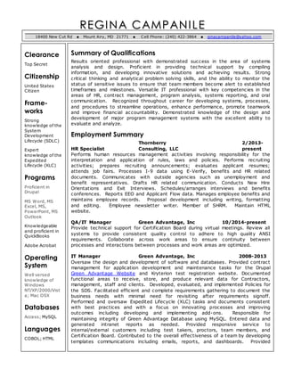 REGINA CAMPANI LE 
18400 New Cut Rd  Mount Airy, MD 21771  Cell Phone: (240) 422-3864  ginacampanile@yahoo.com 
Clearance 
Top Secret 
Citizenship 
United States 
Citizen 
Frame-works 
Strong 
knowledge of the 
System 
Development 
Lifecycle (SDLC) 
Expert 
knowledge of the 
Expedited 
Lifecycle (XLC) 
Programs 
Proficient in 
Drupal 
MS Word, MS 
Excel, MS, 
PowerPoint, MS 
Outlook 
Knowledgeable 
and proficient in 
QuickBooks 
Adobe Acrobat 
Operating 
System 
Well versed 
knowledge of 
Windows 
NT/XP/2000/Vist 
a; Mac OSX 
Databases 
Access; MySQL 
Languages 
COBOL; HTML 
Summary of Qualifications 
Results oriented professional with demonstrated success in the area of systems 
analysis and design. Proficient in providing technical support by compiling 
information, and developing innovative solutions and achieving results. Strong 
critical thinking and analytical problem solving skills, and the ability to monitor the 
status of sensitive issues to ensure that team members become alert to established 
timeframes and milestones. Versatile IT professional with key competencies in the 
areas of HR, contract management, program analysis, systems reporting, and oral 
communication. Recognized throughout career for developing systems, processes, 
and procedures to streamline operations, enhance performance, promote teamwork 
and improve financial accountability. Demonstrated knowledge of the design and 
development of major program management systems with the excellent ability to 
evaluate and analyze. 
Employment Summary 
Thornberry 2/2013- 
HR Specialist Consulting, LLC present 
Performs human resources management activities involving responsibility for the 
interpretation and application of rules, laws and policies. Performs recruiting 
activities; prepares recruiting announcements; evaluates applicant resumes; 
attends job fairs. Processes I-9 data using E-Verify, benefits and HR related 
documents. Communicates with outside agencies such as unemployment and 
benefit representatives. Drafts HR related communication. Conducts New Hire 
Orientations and Exit Interviews. Schedules/arranges interviews and benefits 
conferences. Reports EEO and Applicant Flow data. Manages employee benefits and 
maintains employee records. Proposal development including writing, formatting 
and editing. Employee newsletter writer. Member of SHRM. Maintain HTML 
website. 
QA/IT Manager Green Advantage, Inc 10/2014-present 
Provide technical support for Certification Board during virtual meetings. Review all 
systems to provide consistent quality control to adhere to high quality ANSI 
requirements. Collaborate across work areas to ensure continuity between 
processes and interactions between processes and work areas are optimized. 
IT Manager Green Advantage, Inc 2008-2013 
Oversaw the design and development of software and databases. Provided contract 
management for application development and maintenance tasks for the Drupal 
Green Advantage Website and Kryterion test registration website. Documented 
functional areas to receive, store, and produce relevant data for Contractors, 
management, staff and clients. Developed, evaluated, and implemented Policies for 
the SDS. Facilitated efficient and complete requirements gathering to document the 
business needs with minimal need for revisiting after requirements signoff. 
Performed and oversaw Expedited Lifecycle (XLC) tasks and documents consistent 
with best practices and with a focus on innovating processes and improving 
outcomes including developing and implementing add-ons. Responsible for 
maintaining integrity of Green Advantage Database using MySQL. Entered data and 
generated intranet reports as needed. Provided responsive service to 
internal/external customers including test takers, proctors, team members, and 
Certification Board. Contributed to the overall effectiveness of a team by developing 
templates communications including emails, reports, and dashboards. Provided 
 