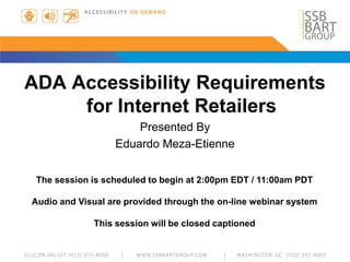 ADA Accessibility Requirements
for Internet Retailers
Presented By
Eduardo Meza-Etienne
The session is scheduled to begin at 2:00pm EDT / 11:00am PDT
Audio and Visual are provided through the on-line webinar system
This session will be closed captioned
 