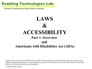 College of Engineering, Wayne State University

LAWS
&
ACCESSIBILITY
Part 1. Overview
and
Americans with Disabilities Act (ADA)

Support for this work cam from NSF grant DUE 0088807 for the development of accessible design curriculum material. (Any
opinions, findings, and conclusions or recommendations expressed in this material are those of the author and do not necessarily
reflect the views of the National Science Foundation.)
© Robert Erlandson, 2003

 