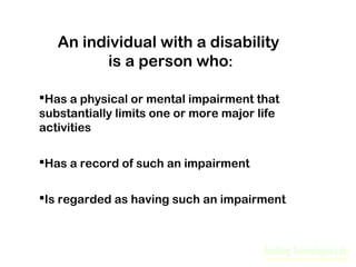 An individual with a disability
is a person who:
Has a physical or mental impairment that
substantially limits one or more major life
activities
Has a record of such an impairment
Is regarded as having such an impairment

 