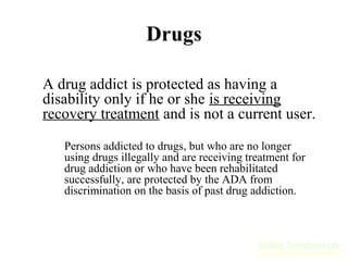 Drugs
A drug addict is protected as having a
disability only if he or she is receiving
recovery treatment and is not a current user.
Persons addicted to drugs, but who are no longer
using drugs illegally and are receiving treatment for
drug addiction or who have been rehabilitated
successfully, are protected by the ADA from
discrimination on the basis of past drug addiction.

 