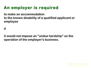 An employer is required
to make an accommodation
to the known disability of a qualified applicant or
employee
if
it would not impose an "undue hardship" on the
operation of the employer's business.

 