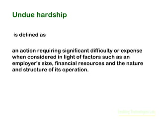 Undue hardship
is defined as
an action requiring significant difficulty or expense
when considered in light of factors such as an
employer's size, financial resources and the nature
and structure of its operation.

 