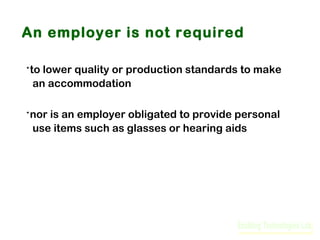 An employer is not required

·to lower quality or production standards to make
an accommodation

·nor is an employer obligated to provide personal
use items such as glasses or hearing aids

 