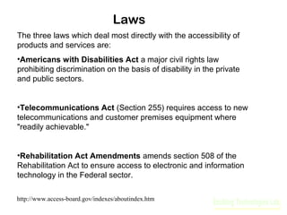 Laws
The three laws which deal most directly with the accessibility of
products and services are:
•Americans with Disabilities Act a major civil rights law
prohibiting discrimination on the basis of disability in the private
and public sectors.
•Telecommunications Act (Section 255) requires access to new
telecommunications and customer premises equipment where
"readily achievable."
•Rehabilitation Act Amendments amends section 508 of the
Rehabilitation Act to ensure access to electronic and information
technology in the Federal sector.
http://www.access-board.gov/indexes/aboutindex.htm

 