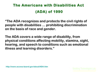 The Americans with Disabilities Act
(ADA) of 1990
“The ADA recognizes and protects the civil rights of
people with disabilities … prohibiting discrimination
on the basis of race and gender.
The ADA covers a wide range of disability, from
physical conditions affecting mobility, stamina, sight,
hearing, and speech to conditions such as emotional
illness and learning disorders.”

http://www.access-board.gov/about/ADA.htm

 
