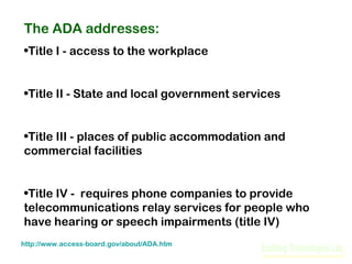 The ADA addresses:
•Title I - access to the workplace
•Title II - State and local government services
•Title III - places of public accommodation and
commercial facilities
•Title IV - requires phone companies to provide
telecommunications relay services for people who
have hearing or speech impairments (title IV)
http://www.access-board.gov/about/ADA.htm

 