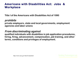Americans with Disabilities Act: Jobs &
Workplace
Title I of the Americans with Disabilities Act of 1990

prohibits
private employers, state and local governments, employment
agencies and labor unions

From discriminating against
qualified individuals with disabilities in job application procedures,
hiring, firing, advancement, compensation, job training, and other
terms, conditions and privileges of employment.

http://www.eeoc.gov/facts/fs-ada.html

 