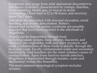    Symptoms may range from mild abdominal discomfort to
    full-blown dysentery characterized by cramps, diarrhea,
    fever, vomiting, blood, pus, or mucus in stools
    or tenesmus. Onset time is 12 to 96 hours, and recovery
    takes 5 to 7 days.
   Infections are associated with mucosal ulceration, rectal
    bleeding, and drastic dehydration. Reiter's
    disease and hemolytic uremic syndrome are possible
    sequelae that have been reported in the aftermath of
    shigellosis.
   Shigella can be transmitted through food,
    including salads (potato, tuna, shrimp, macaroni, and
    chicken), raw vegetables, milk and dairy products, and
    meat. Contamination of these foods is usually through the
    fecal-oral route. Fecally contaminated water and unsanitary
    handling by food handlers are the most common causes of
    contamination. Apart from hand-to-mouth infection,
    Shigellosis is transmitted through fomites, water and
    mechanical vectors like houseflies.
   The most common neurological symptom includes
    seizures.
 