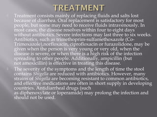    Treatment consists mainly of replacing fluids and salts lost
    because of diarrhea. Oral replacement is satisfactory for most
    people, but some may need to receive fluids intravenously. In
    most cases, the disease resolves within four to eight days
    without antibiotics. Severe infections may last three to six weeks.
    Antibiotics, such as trimethoprim-sulfamethoxazole (Co-
    Trimoxazole),norfloxacin, ciprofloxacin or furazolidone, may be
    given when the person is very young or very old, when the
    disease is severe, or when there is a high risk of the infection
    spreading to other people. Additionally, ampicillin (but
    not amoxicillin) is effective in treating this disease.
   The severity of the symptoms and the length of time the stool
    contains Shigella are reduced with antibiotics. However, many
    strains of Shigella are becoming resistant to common antibiotics,
    and effective medications are often in short supply in developing
    countries. Antidiarrheal drugs (such
    as diphenoxylate or loperamide) may prolong the infection and
    should not be used.
 