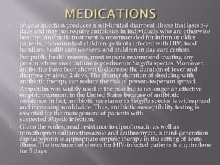    Shigella infection produces a self-limited diarrheal illness that lasts 5-7
    days and may not require antibiotics in individuals who are otherwise
    healthy. Antibiotic treatment is recommended for infirm or older
    patients, malnourished children, patients infected with HIV, food
    handlers, health care workers, and children in day care centers.
   For public health reasons, most experts recommend treating any
    person whose stool culture is positive for Shigella species. Moreover,
    antibiotics have been shown to decrease the duration of fever and
    diarrhea by about 2 days. The shorter duration of shedding with
    antibiotic therapy can reduce the risk of person-to-person spread.
   Ampicillin was widely used in the past but is no longer an effective
    empiric treatment in the United States because of antibiotic
    resistance. In fact, antibiotic resistance to Shigella species is widespread
    and increasing worldwide. Thus, antibiotic susceptibility testing is
    essential for the management of patients with
    suspected Shigella infection.
   Given the widespread resistance to ciprofloxacin as well as
    trimethoprim-sulfamethoxazole and azithromycin, a third-generation
    cephalosporin is appropriate empiric therapy in the setting of acute
    illness. The treatment of choice for HIV-infected patients is a quinolone
    for 5 days.
 