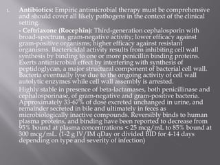 1.   Antibiotics: Empiric antimicrobial therapy must be comprehensive
     and should cover all likely pathogens in the context of the clinical
     setting.
     - Ceftriaxone (Rocephin): Third-generation cephalosporin with
     broad-spectrum, gram-negative activity; lower efficacy against
     gram-positive organisms; higher efficacy against resistant
     organisms. Bactericidal activity results from inhibiting cell wall
     synthesis by binding to one or more penicillin binding proteins.
     Exerts antimicrobial effect by interfering with synthesis of
     peptidoglycan, a major structural component of bacterial cell wall.
     Bacteria eventually lyse due to the ongoing activity of cell wall
     autolytic enzymes while cell wall assembly is arrested.
     Highly stable in presence of beta-lactamases, both penicillinase and
     cephalosporinase, of gram-negative and gram-positive bacteria.
     Approximately 33-67% of dose excreted unchanged in urine, and
     remainder secreted in bile and ultimately in feces as
     microbiologically inactive compounds. Reversibly binds to human
     plasma proteins, and binding have been reported to decrease from
     95% bound at plasma concentrations < 25 mcg/mL to 85% bound at
     300 mcg/mL. (1-2 g IV/IM qDay or divided BID for 4-14 days
     depending on type and severity of infection)
 