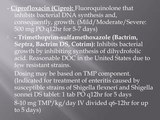 - Ciprofloxacin (Cipro): Fluoroquinolone that
   inhibits bacterial DNA synthesis and,
   consequently, growth. (Mild/Moderate/Severe:
   500 mg PO q12hr for 5-7 days)
 - Trimethoprim-sulfamethoxazole (Bactrim,
   Septra, Bactrim DS, Cotrim): Inhibits bacterial
   growth by inhibiting synthesis of dihydrofolic
   acid. Reasonable DOC in the United States due to
   few resistant strains.
   Dosing may be based on TMP component.
   (Indicated for treatment of enteritis caused by
   susceptible strains of Shigella flexneri and Shigella
   sonnei DS tablet: 1 tab PO q12hr for 5 days
   8-10 mg TMP/kg/day IV divided q6-12hr for up
   to 5 days)
 