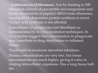    - Azithromycin (Zithromax): Acts by binding to 50S
    ribosomal subunit of susceptible microorganisms and
    blocks dissociation of peptidyl tRNA from ribosomes,
    causing RNA-dependent protein synthesis to arrest.
    Nucleic acid synthesis is not affected.
    Concentrates in phagocytes and fibroblasts as
    demonstrated by in vitro incubation techniques. In
    vivo studies suggest that concentration in phagocytes
    may contribute to drug distribution to inflamed
    tissues.
    Treats mild-to-moderate microbial infections.
    Plasma concentrations are very low, but tissue
    concentrations are much higher, giving it value in
    treating intracellular organisms. Has a long tissue half-
    life.
 