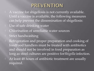    A vaccine for shigellosis is not currently available.
    Until a vaccine is available, the following measures
    can help prevent the dissemination of shigellosis:
   Use of safe drinking water
   Chlorination of unreliable water sources
   Strict handwashing
   Refrigeration and proper preparation and cooking of
    foodFood handlers must be treated with antibiotics
    and should not be involved in food preparation as
    long as stool cultures are positive forShigella infection.
   At least 48 hours of antibiotic treatment are usually
    required.
 