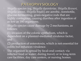    Shigella species (eg, Shigella dysenteriae, Shigella flexneri,
    Shigella sonnei, Shigella boydii) are aerobic, nonmotile,
    glucose-fermenting, gram-negative rods that are
    highly contagious, causing diarrhea after ingestion of
    as few as 180 organisms.
   Shigella species cause damage by 2 mechanisms, as
    follows:
    (1) invasion of the colonic epithelium, which is
    dependent on a plasmid-mediated virulence factor,
    and
    (2) production of enterotoxin, which is not essential for
    colitis but enhances virulence.
   The organism is spread by fecal-oral contact; via
    infected food or water; during travel; or in long-term
    care facilities, day care centers, or nursing homes.
 