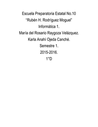 Escuela Preparatoria Estatal No.10
“Rubén H. Rodríguez Moguel”
Informática 1.
María del Rosario Raygoza Velázquez.
Karla Anahí Ojeda Canché.
Semestre 1.
2015-2016.
1°D
 