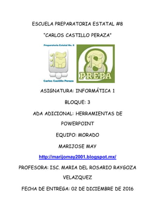 ESCUELA PREPARATORIA ESTATAL #8
“CARLOS CASTILLO PERAZA”
ASIGNATURA: INFORMÁTICA 1
BLOQUE: 3
ADA ADICIONAL: HERRAMIENTAS DE
POWERPOINT
EQUIPO: MORADO
MARIJOSE MAY
http://marijomay2001.blogspot.mx/
PROFESORA: ISC. MARIA DEL ROSARIO RAYGOZA
VELAZQUEZ
FECHA DE ENTREGA: 02 DE DICIEMBRE DE 2016
 