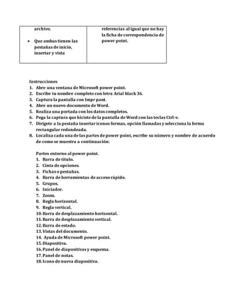 archivo.
 Que ambas tienen las
pestañas de inicio,
insertar y vista
referencias al igual que no hay
la ficha de correspondencia de
power point.
Instrucciones
1. Abre una ventana de Microsoft power point.
2. Escribe tu nombre completo con letra Arial black 36.
3. Captura la pantalla con Impr pant.
4. Abre un nuevo documento de Word.
5. Realiza una portada con los datos completos.
6. Pega la captura que hiciste de la pantalla de Word con las teclas Ctrl-v.
7. Dirígete a la pestaña insertar iconos formas, opción llamadas y selecciona la forma
rectangular redondeada.
8. Localiza cada una de las partes de power point, escribe su número y nombre de acuerdo
de como se muestra a continuación:
Partes entorno al power point.
1. Barra de título.
2. Cinta de opciones.
3. Fichas o pestañas.
4. Barra de herramientas de acceso rápido.
5. Grupos.
6. Iniciador.
7. Zoom.
8. Regla horizontal.
9. Regla vertical.
10.Barra de desplazamiento horizontal.
11.Barra de desplazamiento vertical.
12.Barra de estado.
13.Vistas del documento.
14. Ayuda de Microsoft power point.
15.Diapositiva.
16.Panel de diapositivas y esquema.
17.Panel de notas.
18.Icono de nueva diapositiva.
 