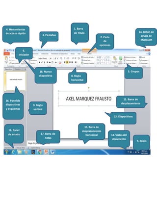 6.
Iniciador
1. Barra
de Título
2. Cinta
de
opciones
3. Pestañas
16. Panel de
diapositivas
y esquemas
12. Panel
de estado 17. Barra de
notas
5. Grupos
13. Vistas del
documento
7. Zoom
15. Diapositivas
14. Botón de
ayuda de
Microsoft
9. Regla
vertical
8. Regla
horizontal
11. Barra de
desplazamiento
10. Barra de
desplazamiento
horizontal
18. Nueva
diapositiva
4. Herramientas
de acceso rápido
 