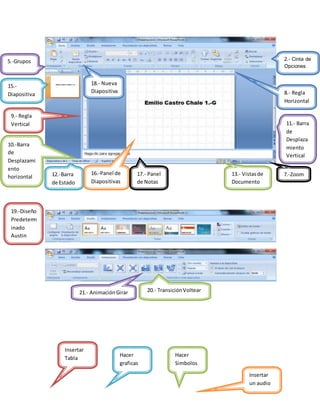Insertar
Tabla
Hacer
graficas
Hacer
Simbolos
Insertar
un audio
2.- Cinta de
Opciones
5.-Grupos
7.-Zoom
8.- Regla
Horizontal
9.- Regla
Vertical
10.-Barra
de
Desplazami
ento
horizontal
11.- Barra
de
Desplaza
miento
Vertical
12.-Barra
de Estado
13.- Vistasde
Documento
15.-
Diapositiva
16.-Panel de
Diapositivas
17.- Panel
de Notas
18.- Nueva
Diapositiva
19.-Diseño
Predeterm
inado
Austin
20.- TransiciónVoltear21.- AnimaciónGirar
 