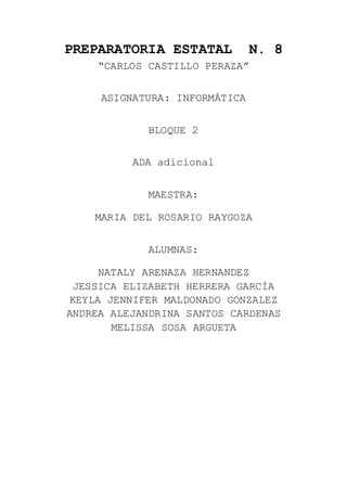 PREPARATORIA ESTATAL N. 8
“CARLOS CASTILLO PERAZA”
ASIGNATURA: INFORMÁTICA
BLOQUE 2
ADA adicional
MAESTRA:
MARIA DEL ROSARIO RAYGOZA
ALUMNAS:
NATALY ARENAZA HERNANDEZ
JESSICA ELIZABETH HERRERA GARCÍA
KEYLA JENNIFER MALDONADO GONZALEZ
ANDREA ALEJANDRINA SANTOS CARDENAS
MELISSA SOSA ARGUETA
 